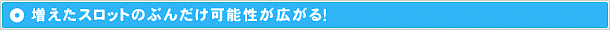 増えたスロットのぶんだけ可能性が広がる！