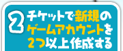 2.チケットで新規のゲームアカウントを2つ以上作成する