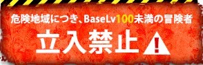 危険地域につき、BaseLv100未満の冒険者 立　入　禁　止