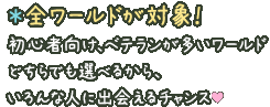 ＊全ワールドが対象！初心者向け、ベテランが多いワールドどちらでも選べるから、いろんな人に出会えるチャンス♥