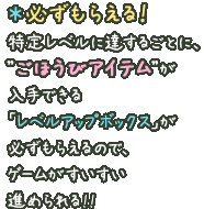 ＊必ずもらえる！特定レベルに達するごとに、”ごほうびアイテム”が入手できる「レベルアップボックス」が必ずもらえるので、ゲームがすいすい進められる!!