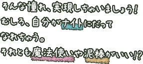 そんな憧れ、実現しちゃいましょう！むしろ、自分がナイトにだってなれちゃう。それとも魔法使いや泥棒がいい!?