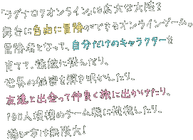 「ラグナロクオンライン」は広大な大陸を舞台に自由に冒険ができるオンラインゲーム。冒険者となって、自分だけのキャラクターを育てて、強敵に挑んだり、世界の秘密を解き明かしたり、友達と出会って仲良く旅に出かけたり、100人規模のチーム戦に挑戦したり、遊び方は無限大！