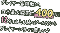 プレイヤー登録数が、日本最大級累計400万！12年以上も続くゲームだからプレイヤーが多くて楽しい♪