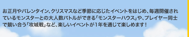 お正月やバレンタイン、クリスマスなど季節に応じたイベントをはじめ、毎週開催されているモンスターとの大人数バトルができる「モンスターハウス」や、プレイヤー同士で競い合う「攻城戦」など、楽しいイベントが1年を通じて楽しめます！