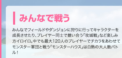 みんなで戦う　みんなでフィールドやダンジョンに狩りに行ってキャラクターを成長させたり、プレイヤー同士で競い合う「攻城戦」など楽しみ方イロイロ。中でも最大120人のプレイヤーでチカラをあわせてモンスター軍団と戦う「モンスターハウス」は白熱の大人数バトル！