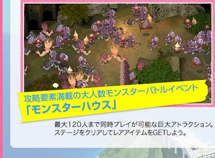 攻略要素満載の大人数モンスターバトルイベント「モンスターハウス」最大120人まで同時プレイが可能な巨大アトラクション。ステージをクリアしてレアアイテムをGETしよう。