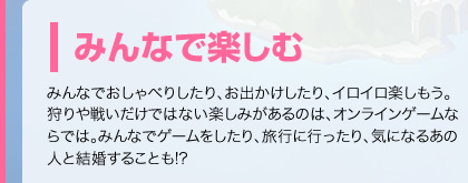 みんなで楽しむ　みんなでおしゃべりしたり、お出かけしたり、イロイロ楽しもう。狩りや戦いだけではない楽しみがあるのは、オンラインゲームならでは。みんなでゲームをしたり、旅行に行ったり、気になるあの人と結婚することも!?