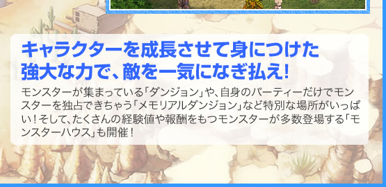 キャラクターを成長させて身につけた強大な力で、敵を一気になぎ払え！　モンスターが集まっている「ダンジョン」や、自身のパーティーだけでモンスターを独占できちゃう「メモリアルダンジョン」など特別な場所がいっぱい！そして、たくさんの経験値や報酬をもつモンスターが多数登場する「モンスターハウス」も開催！