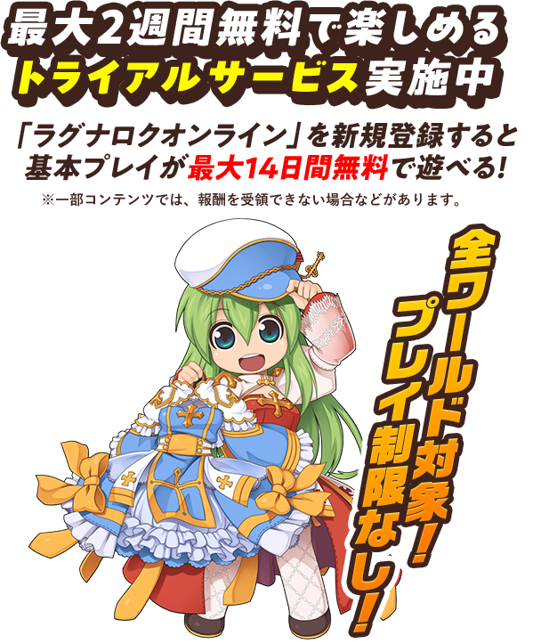 最大2週間無料で楽しめる トライアルサービス実施中 「ラグナロクオンライン」を新規登録すると 基本プレイが最大14日間無料で遊べる！ ※一部コンテンツでは、報酬を受領できない場合などがあります。 全ワールド対象!