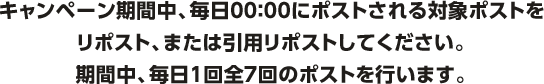 キャンペーン期間中、毎日00:00にポストされる対象ポストをリポスト、または引用リポストしてください。期間中、毎日1回全7回のポストを行います。