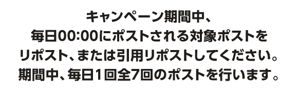 キャンペーン期間中、毎日00:00にポストされる対象ポストをリポスト、または引用リポストしてください。期間中、毎日1回全7回のポストを行います。