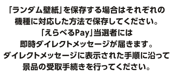 「ランダム壁紙」が当選した場合は、表示された画像を長押しすることでX上から保存することができます「えらべるPay」当選者には即時ダイレクトメッセージが届きます。ダイレクトメッセージに表示された手順に沿って景品の受取手続きを行ってください。