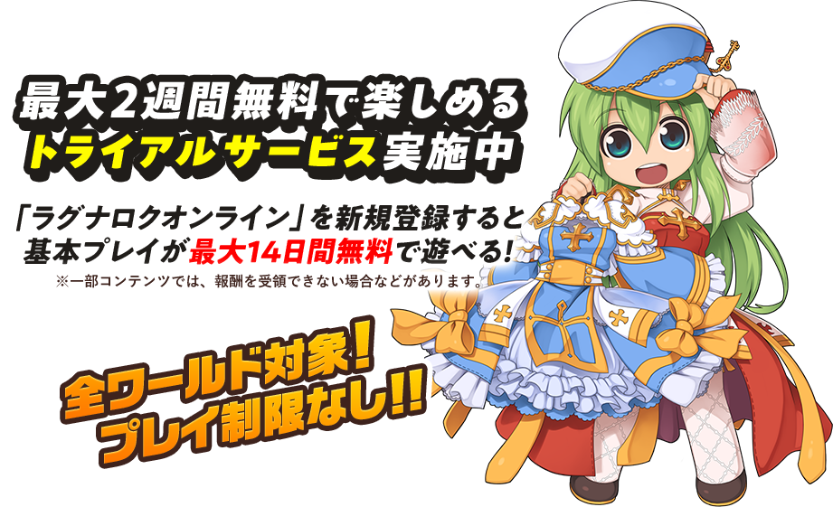 最大2週間無料で楽しめる トライアルサービス実施中 「ラグナロクオンライン」を新規登録すると 基本プレイが最大14日間無料で遊べる！ ※一部コンテンツでは、報酬を受領できない場合などがあります。 全ワールド対象!