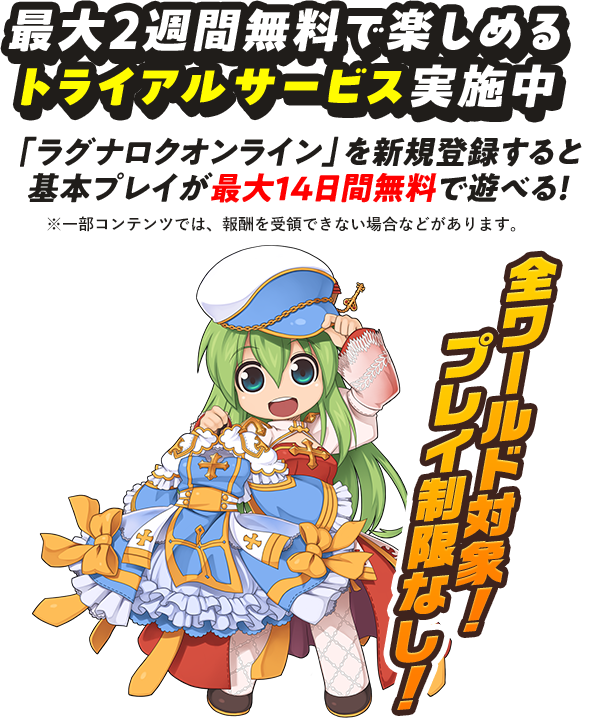 最大2週間無料で楽しめる トライアルサービス実施中 「ラグナロクオンライン」を新規登録すると 基本プレイが最大14日間無料で遊べる！ ※一部コンテンツでは、報酬を受領できない場合などがあります。 全ワールド対象!