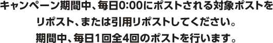 キャンペーン期間中、毎日0：00にポストされる対象ポストをリポスト、または引用リポストしてください。期間中、毎日１回全4回のポストを行います。