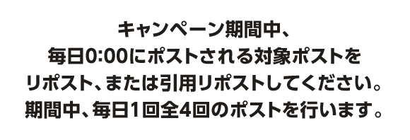 キャンペーン期間中、毎日0：00にポストされる対象ポストをリポスト、または引用リポストしてください。期間中、毎日１回全4回のポストを行います。