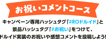 お祝いコメントコース キャンペーン専用ハッシュタグ「#ROドルイド」と景品ハッシュタグ「#お祝い」をつけて、ドルイド実装のお祝いや感想コメントを投稿しよう！