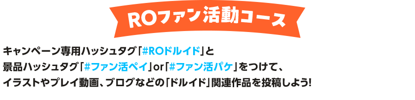 ROファン活動コース キャンペーン専用ハッシュタグ「#ROドルイド」と景品ハッシュタグ「#ファン活ペイ」or「#ファン活パケ」をつけて、イラストやプレイ動画、ブログなどの「ドルイド」関連作品を投稿しよう！