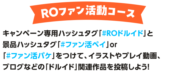 ROファン活動コース キャンペーン専用ハッシュタグ「#ROドルイド」と景品ハッシュタグ「#ファン活ペイ」or「#ファン活パケ」をつけて、イラストやプレイ動画、ブログなどの「ドルイド」関連作品を投稿しよう！