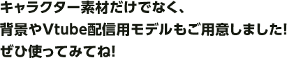 キャラクター素材だけでなく、背景やVtube配信用モデルもご用意しました！ぜひ使ってみてね！