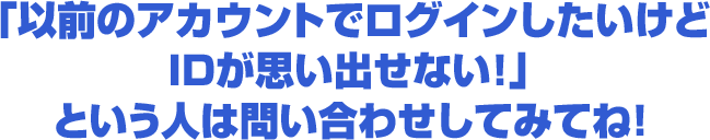 「以前のアカウントでログインしたいけどIDが思い出せない！」という人は問い合わせしてみてね！