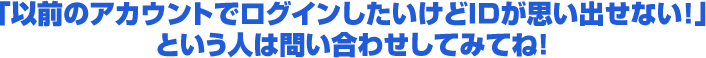 「以前のアカウントでログインしたいけどIDが思い出せない！」という人は問い合わせしてみてね！