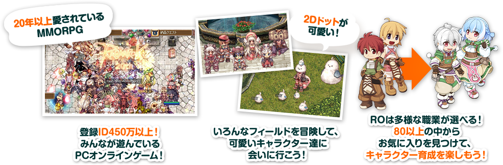 20年以上愛されている MMORPG 登録ID450万以上！ みんなが遊んでいる PCオンラインゲーム！2Dドットが 可愛い！いろんなフィールドを冒険して、 可愛いキャラクター達に 会いに行こう！ROは多様な職業が選べる！ 80以上の中から お気に入りを見つけて、 キャラクター育成を楽しもう！