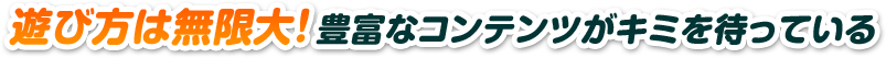 遊び方は無限大！豊富なコンテンツがキミを待っている