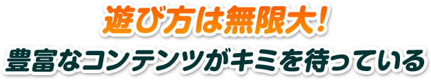 遊び方は無限大！豊富なコンテンツがキミを待っている