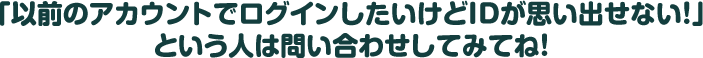 「以前のアカウントでログインしたいけどIDが思い出せない！」という人は問い合わせしてみてね！