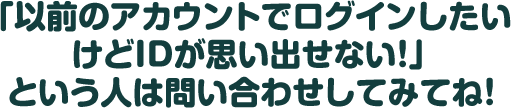 「以前のアカウントでログインしたいけどIDが思い出せない！」という人は問い合わせしてみてね！