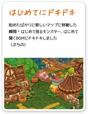 はじめてにドキドキ 始めたばかりに新しいマップに移動した瞬間 はじめて見るモンスター、はじめて聞くBGMにドキドキしました （ぷちの）
