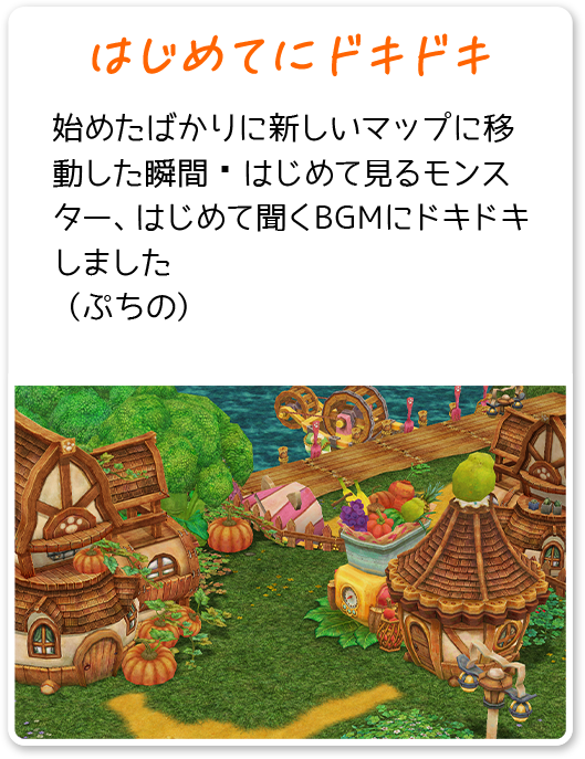 はじめてにドキドキ 始めたばかりに新しいマップに移動した瞬間 はじめて見るモンスター、はじめて聞くBGMにドキドキしました （ぷちの）