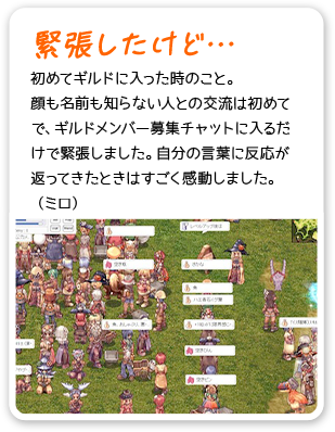 緊張したけど… 初めてギルドに入った時のこと。顔も名前も知らない人との交流は初めてで、ギルドメンバー募集チャットに入るだけで緊張しました。自分の言葉に反応が返ってきたときはすごく感動しました。（ミロ）
