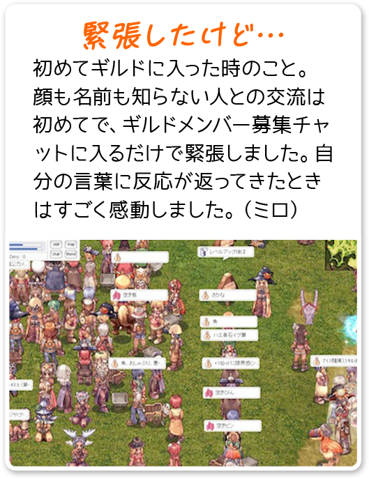 緊張したけど… 初めてギルドに入った時のこと。顔も名前も知らない人との交流は初めてで、ギルドメンバー募集チャットに入るだけで緊張しました。自分の言葉に反応が返ってきたときはすごく感動しました。（ミロ）