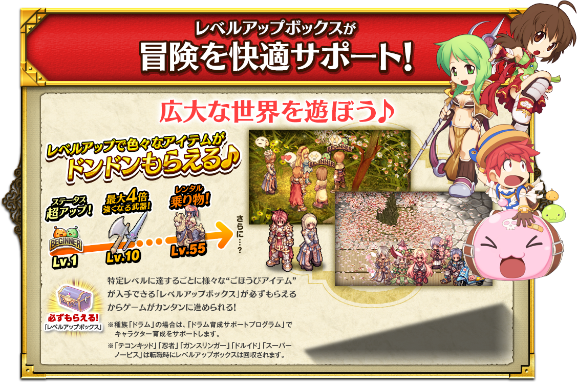 レベルアップボックスが冒険を快適サポート! 広大な世界を遊ぼう♪ レベルアップで色々なアイテムがドンドンもらえる♪ 特定レベルに達するごとに様々な“ごほうびアイテム”が入手できる「レベルアップボックス」が必ずもらえるからゲームがカンタンに進められる！
