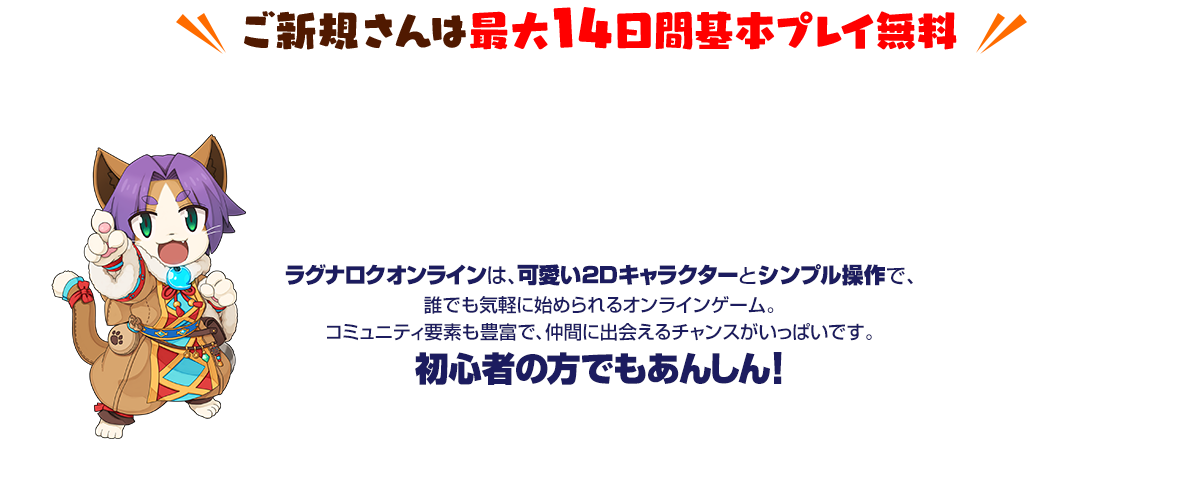 ご新規さんは最大14日間基本プレイ無料 ラグナロクオンラインは、可愛い2Dキャラクターとシンプル操作で、誰でも気軽に始められるオンラインゲーム。コミュニティ要素も豊富で、仲間に出会えるチャンスがいっぱいです。初心者の方でもあんしん!