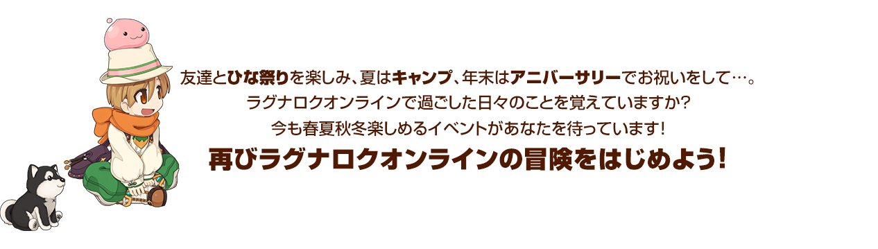 友達とひな祭りを楽しみ、夏はキャンプ、年末はアニバーサリーでお祝いをして…。ラグナロクオンラインで過ごした日々のことを覚えていますか？今も春夏秋冬楽しめるイベントがあなたを待っています！再びラグナロクオンラインの冒険をはじめよう！