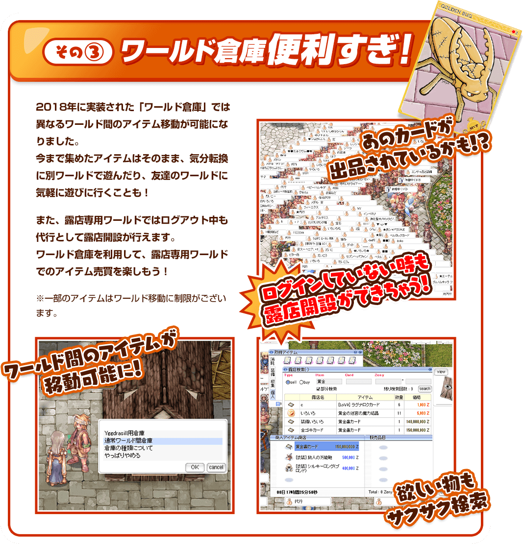 その③ ワールド倉庫便利すぎ！ 2018年に実装された「ワールド倉庫」では異なるワールド間のアイテム移動が可能になりました。今まで集めたアイテムはそのまま、気分転換に別ワールドで遊んだり、友達のワールドに気軽に遊びに行くことも！また、露店専用ワールドではログアウト中も代行として露店開設が行えます。ワールド倉庫を利用して、露店専用ワールドでのアイテム売買を楽しもう！ ※一部のアイテムはワールド移動に制限がございます。