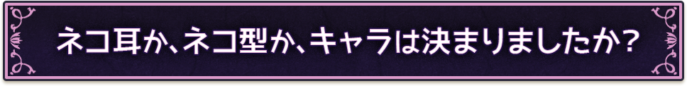 ネコ耳か、ネコ型か、キャラは決まりましたか？