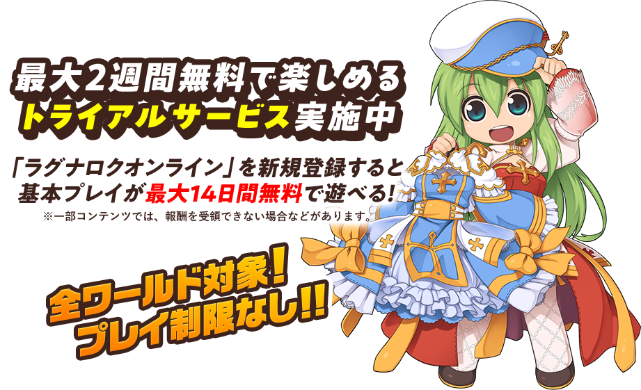 最大2週間無料で楽しめる トライアルサービス実施中 「ラグナロクオンライン」を新規登録すると 基本プレイが最大14日間無料で遊べる！ ※一部コンテンツでは、報酬を受領できない場合などがあります。 全ワールド対象!