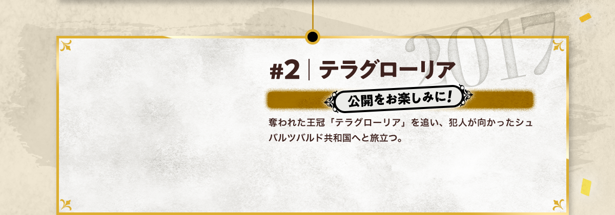 #2 テラグローリア 公開をお楽しみに! 奪われた王冠「テラグローリア」を追い、犯人が向かったシュバルツバルド共和国へと旅立つ。 2017