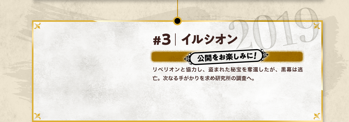 #3 イルシオン 公開をお楽しみに! リベリオンと協力し、盗まれた秘宝を奪還したが、黒幕は逃亡。次なる手がかりを求め研究所の調査へ。 2019