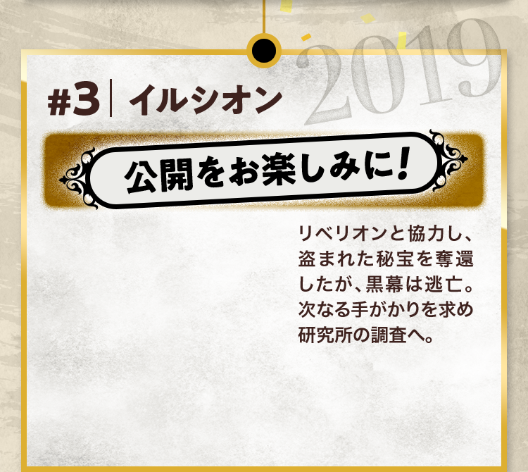 #3 イルシオン 公開をお楽しみに! リベリオンと協力し、盗まれた秘宝を奪還したが、黒幕は逃亡。次なる手がかりを求め研究所の調査へ。 2019