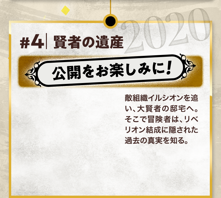 #4 賢者の遺産 公開をお楽しみに! 敵組織イルシオンを追い、大賢者の邸宅へ。そこで冒険者は、リベリオン結成に隠された過去の真実を知る。 2020