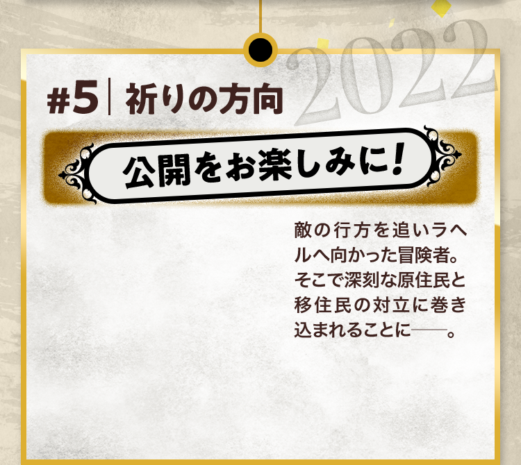 #5 祈りの方向 公開をお楽しみに! 敵の行方を追いラヘルへ向かった冒険者。そこで深刻な原住民と移住民の対立に巻き込まれることに─。 2022
