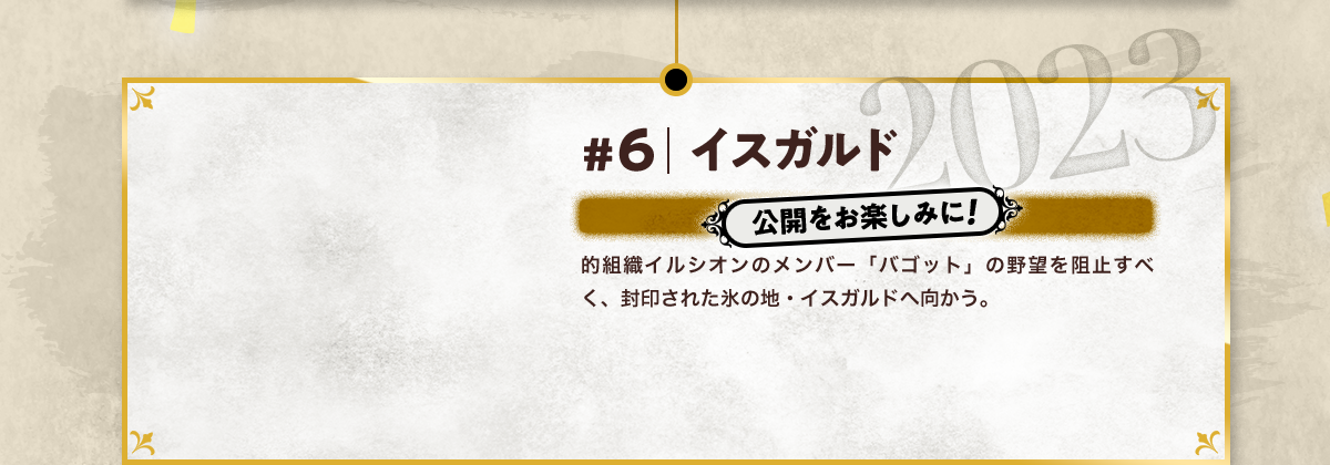 #6 イスガルド 公開をお楽しみに! 的組織イルシオンのメンバー「バゴット」の野望を阻止すべく、封印された氷の地・イスガルドへ向かう。 2023