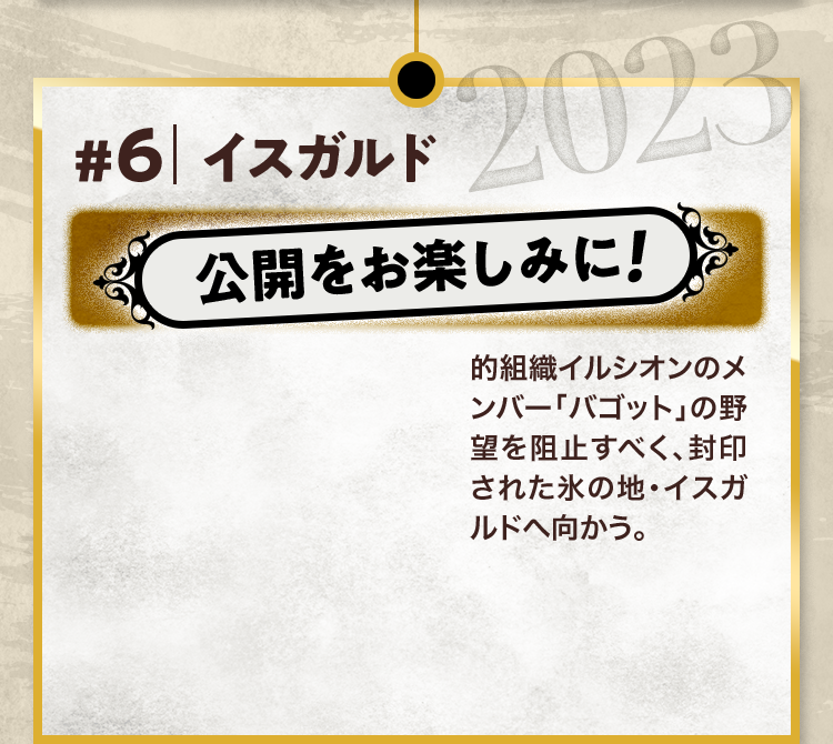 #6 イスガルド 公開をお楽しみに! 的組織イルシオンのメンバー「バゴット」の野望を阻止すべく、封印された氷の地・イスガルドへ向かう。 2023
