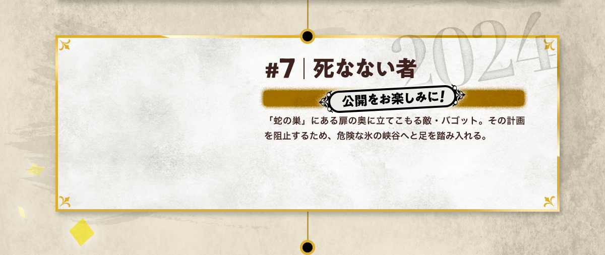#7 死なない者 公開をお楽しみに! 「蛇の巣」にある扉の奥に立てこもる敵・バゴット。その計画を阻止するため、危険な氷の峡谷へと足を踏み入れる。 2024